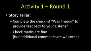 Activity 1 – Round 1
• Story Teller:
–Complete the checklist “Was I heard” to
provide feedback to your Listener
–Check marks are fine
(but additional comments are welcome)
 