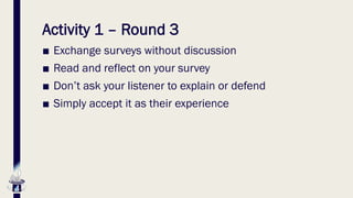 Activity 1 – Round 3
■ Exchange surveys without discussion
■ Read and reflect on your survey
■ Don’t ask your listener to explain or defend
■ Simply accept it as their experience
 