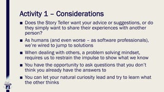 Activity 1 – Considerations
■ Does the Story Teller want your advice or suggestions, or do
they simply want to share their experiences with another
person?
■ As humans (and even worse – as software professionals),
we’re wired to jump to solutions
■ When dealing with others, a problem solving mindset,
requires us to restrain the impulse to show what we know
■ You have the opportunity to ask questions that you don’t
think you already have the answers to
■ You can let your natural curiosity lead and try to learn what
the other thinks
 