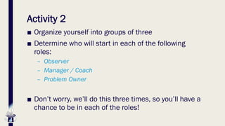 Activity 2
■ Organize yourself into groups of three
■ Determine who will start in each of the following
roles:
– Observer
– Manager / Coach
– Problem Owner
■ Don’t worry, we’ll do this three times, so you’ll have a
chance to be in each of the roles!
 