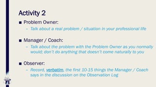 Activity 2
■ Problem Owner:
– Talk about a real problem / situation in your professional life
■ Manager / Coach:
– Talk about the problem with the Problem Owner as you normally
would; don’t do anything that doesn’t come naturally to you
■ Observer:
– Record, verbatim, the first 10-15 things the Manager / Coach
says in the discussion on the Observation Log
 