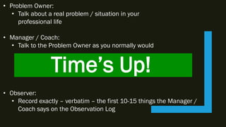 Time’s Up!
• Problem Owner:
• Talk about a real problem / situation in your
professional life
• Manager / Coach:
• Talk to the Problem Owner as you normally would
• Observer:
• Record exactly – verbatim – the first 10-15 things the Manager /
Coach says on the Observation Log
 