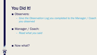 You Did It!
■ Observers:
– Give the Observation Log you completed to the Manager / Coach
you observed
■ Manager / Coach:
– Read what you said
■ Now what?
 