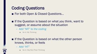 Coding Questions
■ For both Open & Closed Questions…
■ If the Question is based on what you think, want to
suggest, or assume about the situation
– Add “MT” to the coding
■ As in: My Thinking
■ If the Question is based on what the other person
knows, thinks, or feels
– Add “HT”
■ As in: His/Her/Their Thinking
 