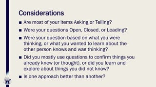 Considerations
■ Are most of your items Asking or Telling?
■ Were your questions Open, Closed, or Leading?
■ Were your question based on what you were
thinking, or what you wanted to learn about the
other person knows and was thinking?
■ Did you mostly use questions to confirm things you
already knew (or thought), or did you learn and
explore about things you did not know?
■ Is one approach better than another?
 