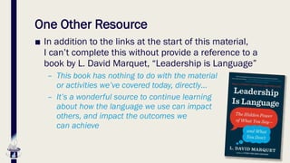 One Other Resource
■ In addition to the links at the start of this material,
I can’t complete this without provide a reference to a
book by L. David Marquet, “Leadership is Language”
– This book has nothing to do with the material
or activities we’ve covered today, directly…
– It’s a wonderful source to continue learning
about how the language we use can impact
others, and impact the outcomes we
can achieve
 