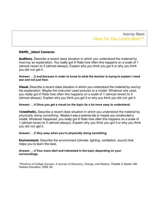 Activity Sheet:
                                                              How Do You Learn Best?*


NAME:_Jelani Cameron

Auditory. Describe a recent class situation in which you understood the material by
hearing an explanation. You really got it! Rate how often this happens on a scale of 1
(almost never) to 5 (almost always). Explain why you think you got it or why you think
you did not get it.

Answer: …2 and because in order to know to what the teacher is trying to explain I need
see and not just hear.

Visual. Describe a recent class situation in which you understood the material by seeing
the explanation. Maybe the instructor used pictures or a model. Whatever she used,
you really got it! Rate how often this happens on a scale of 1 (almost never) to 5
(almost always). Explain why you think you got it or why you think you did not get it.

Answer: …4 Once you get a visual on the topic its a lot more easy to understand.

Kinesthetic. Describe a recent class situation in which you understood the material by
physically doing something. Maybe it was a science lab or maybe you constructed a
model. Whatever happened, you really got it! Rate how often this happens on a scale of
1 (almost never) to 5 (almost always). Explain why you think you got it or why you think
you did not get it.

Answer: …5 Very easy when you’re physically doing something.

Environment. Describe the environment (climate, lighting, ventilation, sound) that
helps you to learn the best.

Answer: …4 Your more alert and interested in the topic depending on your
surroundings.


*Rhythms of College Success: A Journey of Discovery, Change, and Mastery. Piscitelli, S. Boston, MA:
Pearson Education, 2008, 99.
 