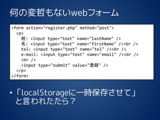 ΤΉܤʤwebե` 
?localStorageһr椵ơ Ԥ줿飿 
<form action="register.php" method="post"> 
<p> 
: <input type="text" name="lastName" /> 
: <input type="text" name="firstName" /><br/> 
tel: <input type="text" name="tel" /><br/> 
e-mail: <input type="text" name="email" /><br/> 
<hr/> 
<input type="submit" value="h" /> 
</p> 
</form>  