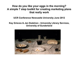 How do you like your eggs in the morning?
A simple 7 step toolkit for creating marketing plans
                  that really work

     UCR Conference Newcastle University June 2012

 Kay Grieves & Jan Dodshon - University Library Services,
                University of Sunderland
 