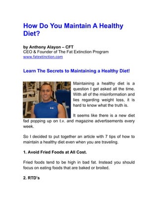 How Do You Maintain A Healthy
Diet?
by Anthony Alayon – CFT
CEO & Founder of The Fat Extinction Program
www.fatextinction.com


Learn The Secrets to Maintaining a Healthy Diet!

                           Maintaining a healthy diet is a
                           question I get asked all the time.
                           With all of the misinformation and
                           lies regarding weight loss, it is
                           hard to know what the truth is.

                          It seems like there is a new diet
fad popping up on t.v. and magazine advertisements every
week.

So I decided to put together an article with 7 tips of how to
maintain a healthy diet even when you are traveling.

1. Avoid Fried Foods at All Cost.

Fried foods tend to be high in bad fat. Instead you should
focus on eating foods that are baked or broiled.

2. RTD’s
 