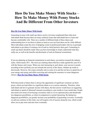 How Do You Make Money With Stocks –
     How To Make Money With Penny Stocks
     And Be Different From Other Investors

How Do You Make Money With Stocks

Generating revenue with small cap shares can be a lot more complicated than what most
individuals think because there are many technical issues that individuals have to learn and
become comfortable with. There are a number of different kinds of these shares and
understanding how to use them to obtain as much as you can from them can be a little difficult.
Most individuals create the error of dropping victim to professional traders who try to persuade
individuals to get shares if creating a lot of cash in a brief period is their goal. Committing in
small cap shares should be made when you have knowledge to clearly understand what they
really are, as well as the benefits and drawbacks of such an financial commitment.



If you are planning on financial commitment in such shares, you need to research the industry
styles, which means 2011. The most eye-catching shares that have really ignited this year fit in
with the finance and it areas. When you start interacting in such shares, your success is mostly
according to how perfectly you can estimate the activity of the shares, whether up-wards or
downwards. However, this comes normally only to some of us and the rest have to spend lots of
your energy and energy and effort exercising and creating the assurance to create dangerous
choices. How Do You Make Money With Stocks



With these kinds of shares there is always the opportunity of significant variations out there
prices, which can lead either to a significant obtain or to a serious reduction. Therefore, when
individuals ask how to generate income with shares, the best answer would focus on suggesting
individuals to spend of 'abnormal' amounts according to a per month or 6 per month data. People
also need to be aware of not buying a inventory when it is at its optimum price and should take
less dangerous possibilities, as when in comparison to normal interacting. By taking less
dangerous possibilities, you greatly increase your probability of generating a revenue. Eventually
on and you continue on this track, you will acquire a lot of success along the way, which would
allow you to pay more and earn more eventually.
 