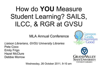 How do YOU Measure
    Student Learning? SAILS,
     ILCC, & RGR at GVSU
                  MLA Annual Conference
Liaison Librarians, GVSU University Libraries
Pete Coco
Emily Frigo
Hazel McClure
Debbie Morrow

               Wednesday, 26 October 2011, 9-10 am
 