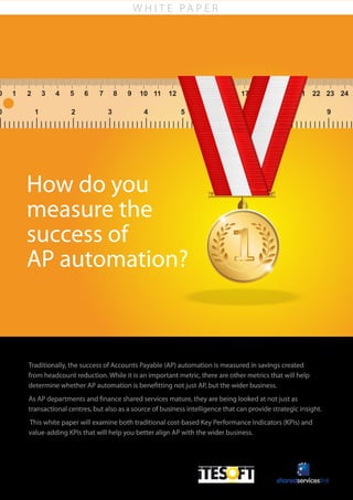 W H I T E PA P E R
How do you
measure the
success of
AP automation?
Traditionally, the success of Accounts Payable (AP) automation is measured in savings created
from headcount reduction. While it is an important metric, there are other metrics that will help
determine whether AP automation is benefitting not just AP, but the wider business.
As AP departments and finance shared services mature, they are being looked at not just as
transactional centres, but also as a source of business intelligence that can provide strategic insight.
This white paper will examine both traditional cost-based Key Performance Indicators (KPIs) and
value-adding KPIs that will help you better align AP with the wider business.
 