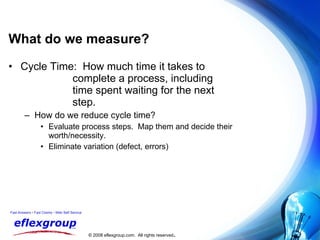 What do we measure? Cycle Time:  How much time it takes to  complete a process, including  time spent waiting for the next  step. How do we reduce cycle time? Evaluate process steps.  Map them and decide their worth/necessity. Eliminate variation (defect, errors) 