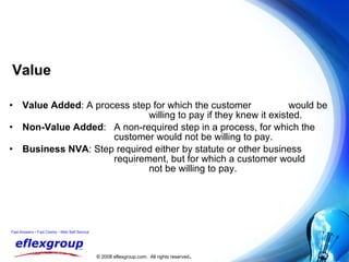 Value Value Added : A process step for which the customer  would be  willing to pay if they knew it existed. Non-Value Added :  A non-required step in a process, for which the  customer would not be willing to pay. Business NVA : Step required either by statute or other business  requirement, but for which a customer would  not be willing to pay. 