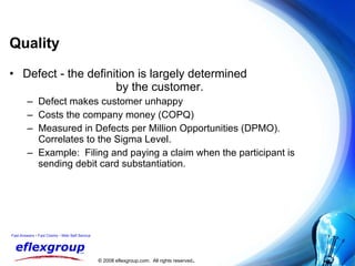 Quality Defect - the definition is largely determined  by the customer. Defect makes customer unhappy Costs the company money (COPQ) Measured in Defects per Million Opportunities (DPMO).  Correlates to the Sigma Level. Example:  Filing and paying a claim when the participant is  sending debit card substantiation. 