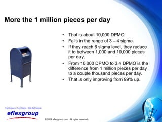 More the 1 million pieces per day That is about 10,000 DPMO Falls in the range of 3 – 4 sigma. If they reach 6 sigma level, they reduce it to between 1,000 and 10,000 pieces per day. From 10,000 DPMO to 3.4 DPMO is the difference from 1 million pieces per day to a couple thousand pieces per day. That is only improving from 99% up. 