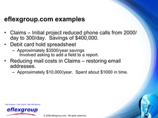 eflexgroup.com examples Claims – Initial project reduced phone calls from 2000/day to 300/day.  Savings of $400,000. Debit card hold spreadsheet Approximately $3500/year savings  Involved asking to add a field to a report. Reducing mail costs in Claims – restoring email addresses. Approximately $10,000/year.  Spent about $1000 in time. 