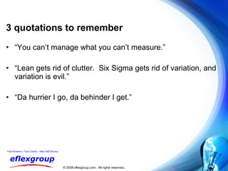 3 quotations to remember “ You can’t manage what you can’t measure.” “ Lean gets rid of clutter.  Six Sigma gets rid of variation, and variation is evil.” “ Da hurrier I go, da behinder I get.” 