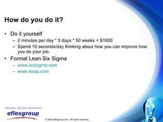 How do you do it? Do it yourself 2 minutes per day * 5 days * 50 weeks = $1000 Spend 10 seconds/day thinking about how you can improve how  you do your job. Formal Lean Six Sigma www.isixsigma.com www.isssp.com 