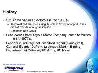 History Six Sigma began at Motorola in the 1980’s They realized that measuring defects in 1000s of opportunities  did not provide enough resolution. Chairman Bob Galvin Lean comes from Toyota Motor Company, came to fruition  in the 1970’s. Leaders in industry include: Allied Signal (Honeywell), General Electric, DuPont, Lockheed-Martin, Boeing, Department of Defense, US Army, US Navy 