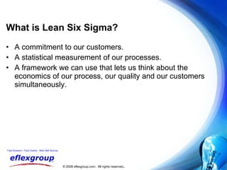 What is Lean Six Sigma? A commitment to our customers. A statistical measurement of our processes. A framework we can use that lets us think about the economics of our process, our quality and our customers simultaneously. 