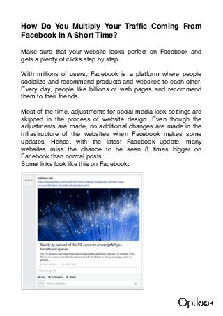 How Do You Multiply Your Traffic Coming From 
Facebook In A Short Time? 
Make sure that your website looks perfect on Facebook and 
gets a plenty of clicks step by step. 
With millions of users, Facebook is a platform where people 
socialize and recommend products and websites to each other. 
Every day, people like billions of web pages and recommend 
them to their friends. 
Most of the time, adjustments for social media look settings are 
skipped in the process of website design. Even though the 
adjustments are made, no additional changes are made in the 
infrastructure of the websites when Facebook makes some 
updates. Hence, with the latest Facebook update, many 
websites miss the chance to be seen 8 times bigger on 
Facebook than normal posts. 
Some links look like this on Facebook: 
 