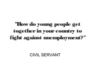 "How do young people get
  together in your country to
fight against unemployment?"


       CIVIL SERVANT
 