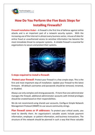 How Do You Perform the Five Basic Steps for
Installing Firewalls?
Firewall Installation Dubai – A firewall is the first line of defense against online
attacks and is an important part of a network security system. With the
increasing use of the Internet in almost every business sector, misuse of data for
online fraud or unauthorized access to sensitive information has become the
most immediate threat to computer systems. A reliable firewall is essential for
organizations to secure and protect their systems.
5 steps required to install a firewall:
Protect your firewall: Protect your firewall in a few simple steps. This is the
first and most important step of installation. Update your firewall to the latest
firmware. All default usernames and passwords should be removed, renamed,
or disabled.
Always use only complex and strong passwords. If more than one administrator
manages the firewall, additional administrator accounts with limited privileges
should be created based on their responsibilities.
We do not recommend using shared user accounts. Configure Simple Network
Management Protocol (SNMP) to use secure community strings.
Plan firewall zones or IP addresses: To protect your critical assets, you
need to identify them. An organization's valuable assets include payment
information, employee or patient information, and business transactions. The
structure of the network should be planned in such a way that these valuable
 