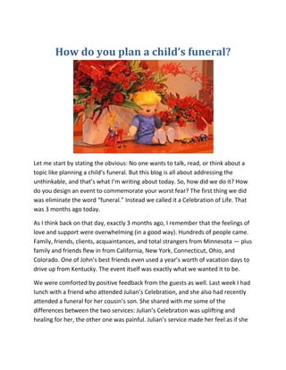 How do you plan a child’s funeral?
Let me start by stating the obvious: No one wants to talk, read, or think about a
topic like planning a child’s funeral. But this blog is all about addressing the
unthinkable, and that’s what I’m writing about today. So, how did we do it? How
do you design an event to commemorate your worst fear? The first thing we did
was eliminate the word “funeral.” Instead we called it a Celebration of Life. That
was 3 months ago today.
As I think back on that day, exactly 3 months ago, I remember that the feelings of
love and support were overwhelming (in a good way). Hundreds of people came.
Family, friends, clients, acquaintances, and total strangers from Minnesota — plus
family and friends flew in from California, New York, Connecticut, Ohio, and
Colorado. One of John’s best friends even used a year’s worth of vacation days to
drive up from Kentucky. The event itself was exactly what we wanted it to be.
We were comforted by positive feedback from the guests as well. Last week I had
lunch with a friend who attended Julian’s Celebration, and she also had recently
attended a funeral for her cousin’s son. She shared with me some of the
differences between the two services: Julian’s Celebration was uplifting and
healing for her, the other one was painful. Julian’s service made her feel as if she
 