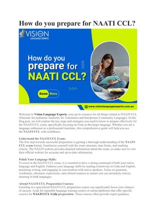 How do you prepare for NAATI CCL?
Welcome to Vision Language Experts, your go-to resource for all things related to NAATI CCL
(National Accreditation Authority for Translators and Interpreters Community Language). In this
blog post, we will explore the key steps and strategies you need to know to prepare effectively for
the NAATI CCL exam, specifically focusing on Urdu as the target language. Whether you are a
language enthusiast or a professional translator, this comprehensive guide will help you ace
the NAATI CCL with confidence.
Understand the NAATI CCL Exam:
The first step towards successful preparation is gaining a thorough understanding of the NAATI
CCL exam format. Familiarize yourself with the exam structure, time limits, and marking
criteria. The NAATI website provides detailed information about the exam, so make sure to visit
their official website for accurate and up-to-date information.
Polish Your Language Skills:
To excel in the NAATI CCL exam, it is essential to have a strong command of both your native
language and English. Enhance your language skills by reading extensively in Urdu and English,
practicing writing, and engaging in conversation with native speakers. Focus on grammar,
vocabulary, idiomatic expressions, and cultural nuances to ensure you can accurately convey
meaning in both languages.
Attend NAATI CCL Preparation Courses:
Enrolling in a specialized NAATI CCL preparation course can significantly boost your chances
of success. Look for reputable language training centers or online platforms that offer specific
courses for NAATI CCL Urdu preparation. These courses often provide expert guidance,
 