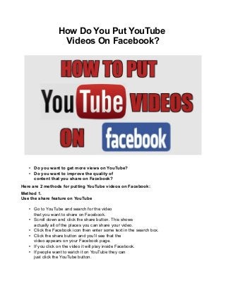How Do You Put YouTube
Videos On Facebook?

• Do you want to get more views on YouTube?
• Do you want to improve the quality of
content that you share on Facebook?
Here are 2 methods for putting YouTube videos on Facebook:
Method 1.
Use the share feature on YouTube
• Go to YouTube and search for the video
that you want to share on Facebook.
• Scroll down and click the share button. This shows
actually all of the places you can share your video.
• Click the Facebook icon then enter some text in the search box.
• Click the share button and you’ll see that the
video appears on your Facebook page.
• If you click on the video it will play inside Facebook.
• If people want to watch it on YouTube they can
just click the YouTube button.

 