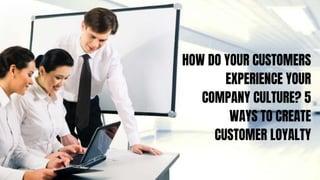 HOW DO YOUR CUSTOMERS
EXPERIENCE YOUR
COMPANY CULTURE? 5
WAYS TO CREATE
CUSTOMER LOYALTY
 