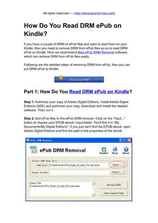 All rights reserved——http://www.ipod-to-mac.com/



How Do You Read DRM ePub on
Kindle?
If you have a couple of DRM-rd ePub files and want to read them on your
Kindle, then you need to remove DRM from ePub files so as to read DRM
ePub on Kindle. Here we recommend Best ePub DRM Removal software,
which can remove DRM from ePub files easily.

Following are the detailed steps of removing DRM from ePub, then you can
put DRM ePub to Kindle.




Part 1: How Do You Read DRM ePub on Kindle?

Step 1. Authorize your copy of Adobe Digital Editions. Install Adobe Digital
Editions (ADE) and authorize your copy. Download and install the needed
software. Then run it.

Step 2. Add ePub files to this ePub DRM remover. Click on the "Input..."
button to choose your EPUB ebook / input folder. You'll find it in "My
DocumentsMy Digital Editions". If you just can't find the EPUB ebook, open
Adobe Digital Editions and find the path in the properties of the ebook.
 