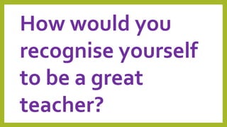 How would you
recognise yourself
to be a great
teacher?
 