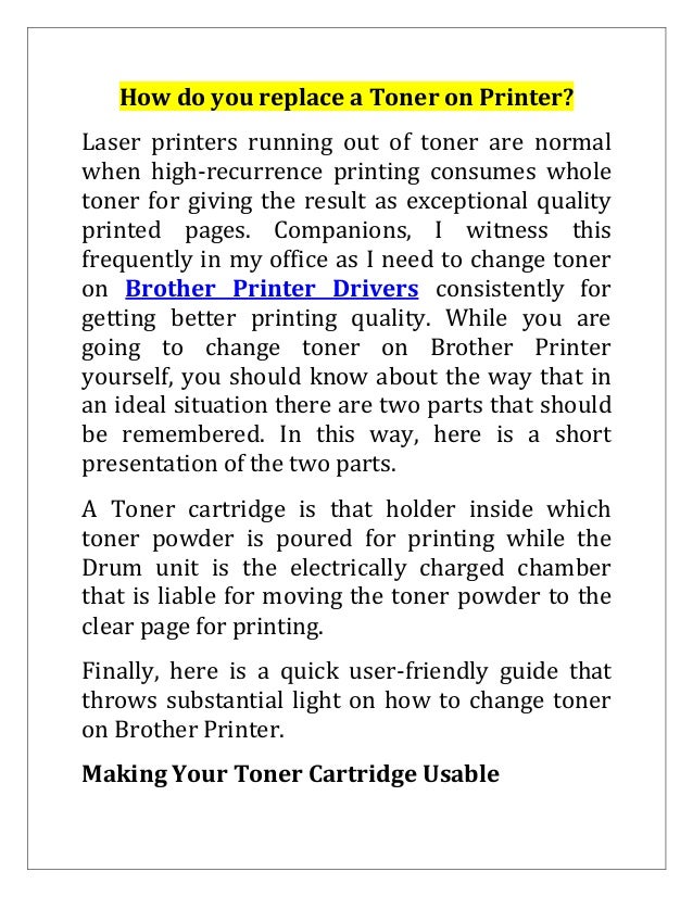 How do you replace a Toner on Printer?
Laser printers running out of toner are normal
when high-recurrence printing consumes whole
toner for giving the result as exceptional quality
printed pages. Companions, I witness this
frequently in my office as I need to change toner
on Brother Printer Drivers consistently for
getting better printing quality. While you are
going to change toner on Brother Printer
yourself, you should know about the way that in
an ideal situation there are two parts that should
be remembered. In this way, here is a short
presentation of the two parts.
A Toner cartridge is that holder inside which
toner powder is poured for printing while the
Drum unit is the electrically charged chamber
that is liable for moving the toner powder to the
clear page for printing.
Finally, here is a quick user-friendly guide that
throws substantial light on how to change toner
on Brother Printer.
Making Your Toner Cartridge Usable
 