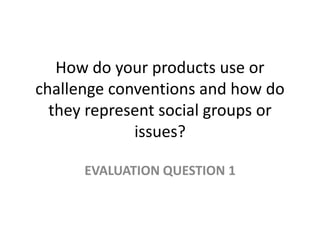 How do your products use or
challenge conventions and how do
they represent social groups or
issues?
EVALUATION QUESTION 1
 