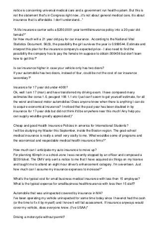 notice is concerning universal medical care and a government run health-system. But this is
not the statement that's in Congress right now...it's not about general medical care, itis about
insurance that is affordable. I don't understand..."
"A life insurance carrier sells a $250,0001-year termlifeinsurance policy into a 20-year old
female?"
for How much will a 21 year old pay for car insurance . According to the National Vital
Statistics Document. 56(9), the possibility the girl survives the year is 0.999544. Estimate and
interpret this plan for the insurance company's expected price - I also need to find the
possibility the company has to pay the female Im suppose to obtain.000456 but-don't learn
how to get this?"
Is car insurance higher in case your vehicle only has two doors?
If your automobile has two doors, instead of four, could be not the cost of car insurance
secondary?"
Insurance for 17 year old under 4000?
Ok, well I am 17 (man) and have transferred my driving exam. I have compared many
estimates like corsa 1.0, peugeot 106 1.1 etc I just can't seem to get yourself estimate, for all
the worst and lowest motor automobiles! Does anyone know when there is anything I can do
to acquire economical insurance? I noticed that the past year has been doubled in by
insurance for 17-year olds but did not think it'd be anywhere near this much! Any help you
can supply wouldbe greatly appreciated:)"
Cheap and good Health Insurance Policies in america for International Students?
I will be studying my Master this September, inside the Boston region. The grad-school
medical insurance is really a small very costly to me. What wouldbe some of programs and
the economical and respectable medical health insurance firms?"
How much can I anticipate my auto insurance to move up?
For planning 60mph in a school-zone I was recently stopped by an officer and composed a
$239 ticket. The DMV only sent a notice to me that I have acquired six things on my license
and taught me to attend an eight-hour driver's enhancement category. I'm seventeen. Just
how much can I assume my insurance expenses to increase?"
What's the typical cost for small business medical insurance with less then 15 employee?
What is the typical expense for smallbusiness healthinsurance with less then 15 staff?
Automobile that was uninspected covered by insurance in MA?
I've been operating my vehicle uninspected for some time today since I havenot had the cash
(or the time to fix it by myself) and I know it will fail assessment. If insurance anyways would
cover my vehicle, does everyone know. (I've USAA)"
Driving a motorcycle without permit?
 
