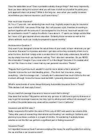 Does the deductible issue? Does a probable subsidy change things? And many importantly,
have you been taking into account what you will have to shell out of pocket for points your
junk approach does not protect? While in the long-run, even when your quality increases
nevertheless you improve insurance, you'll save money."
How much auto insurance?
Hi, I'm a 17 year old. i am wondering how much may I logically expect to pay for insurance
over a Infiniti G35. I am aware it'll be high. But i will possess a job, therefore im wanting to
perform together with the amounts if i are designed for it to find out. how much would it not
be considered a month? I realize the affects i have about it. 17 sports car foriegn vehicle Man
but i have a 3.0 gpa required drivers education. Evidently these increase as well as the
others withhold. much can I really be prepared to spend monthly."
Autoinsurance Question.?
Only want if your designed to know the actual times of your seats, to learn whenever you get
insurance. Because I've 4 passes and when I get rates online they constantly inform me to
enter the time. And that I simply enter a random time t/d I dont really understand. As well as
say by simply how much you had been rushing. That I also dont remember. Do you NEED
this information? Imagine If you never enter it? Is it-like illegal? And also if it's needed what
do I do? So I have no clue, I never had my own personal insurance. Thanks"
"Regular that is just how much wouldn't it cost for me to obtain a flat in america?"
I'd prefer to know the sum total dwelling prices... Plus food, fuel, insurance, energy,
everything... Like the average cost... I actually don't understand how much it'd be for the rest
involved, although I know the house could be $460, I presently discovered one."
What're some brands of some cheap third party Automobile Insurance firms in Texas?
Tittle declare it-all, best reply 5 stars"
Do you need full coverage insurance to have an exam that is driving?
How does that function? My partner and me only got acar & I still have to get my license as a
way to get full coverage insurance, but may I get my driving exam without full-coverage? I am
in a little of the pickle below any views will be excellent! I live in California."
Insurance and old DUI rates.?
Sadly I acquired a DUI within the state of PA in July of 2007 and used to be a dumb child.
Today after years of researching international and traveling I am residing in California and
planning to purchase a vehicle in a couple of months. I'm wondering if anybody knows
whether or not this DUI can perform a significant part in finding insurance?"
Insurance Fraud?
Is it regarded insurance fraud if someone employs the money for anything aside from solving
the car and files a car insurance state?
 