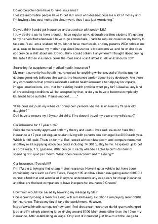 Do motorcycle riders have to have insurance?
I realize automobile people have to but Iam a kid who doesnot possess a lot of money and
I'm buying a low-cost method to circumvent, thus I was just wondering."
Do you think i could get insurance and a used car with under $3k?
I truly desire a car to have around, i have regular work, deborah parttime student. It's getting
to my nerves that whenever I have to go somewhere, i have to request cousin or my buddy to
take me. Yes i am a student 18 yo, Idonot have much cash, and my parents WOn't obtain me
acar, reason because my mother explained insurance is too expensive, and he or she does
not provide a shitt about me. Do you think i could obtain it anywhere? I thought about buying
the auto 1st then insurance down the road since i can't afford it. idk what should i do?"
Searching for supplemental medical health insurance?
My mama currenlty has health insurance but for anything which several of the factors her
doctors genuinely believes she wants, the insurance carrier doesn't pay obviously. Are there
any corporations that provide resonable added health insurance to help pay for copays,
images, medications, etc., that her existing health provider wont pay for? Likewise, any kind
of pre exisiting conditions will be accepted by that, or do you have to become completely
balanced to be suitable. Please support........."
"If he does not push my wifeis car or my own personal do I've to ensure my 19 year old
daughter?"
Do I have to ensure my 19 year old child, if he doesn't travel my own or my wifeis car?"
Car insurance for 17 year olds?
Suitable ive recently approved both my theory and useful. Ive read issues on here that
insurance a 17 year old regular student living with parents could charge like 2000 each year.
Which is 166 quid. Thats ok for me. But i tested with confused.com and comparethemarket
and they're all supplying ridiculous costs including 14.000 quality to me. I explored up to get
a Ford Fiesta, 1.2, gasoline, 2002 design. Exactly what do I actually do? I dont mind
spending 100 quid per month. What does one reccommend me doing?"
Car insurance.17yrs old!!!?
I'm 17yrs old, trying to find cheap motor insurance. Haven't got a vehicle but have been
considering cars such as Ford Fiesta, Peugot 105 and have been navigating around 3000. I
cannot afford that and wondered if anyone understands any ceap cars for cheap insurance
and that are the best companies to have inexpensive insurance? Cheers"
Howmuch would I be saved by lowering my mileage by 5k ?
Consequently being a teen(19) along with a male having a citation I am paying around 900
for insurance. Tickets my fault I take the punishment. However,
https://www.linkedin.com/pulse/how-can-i-find-cheap-car-insurance-daniel-guerra changed
jobs and I'm simply planning to be driving around 5000 kilometers rather than the 10 on my
insurance, After establishing mileage. Only sort of interested just how much the usage fall
 