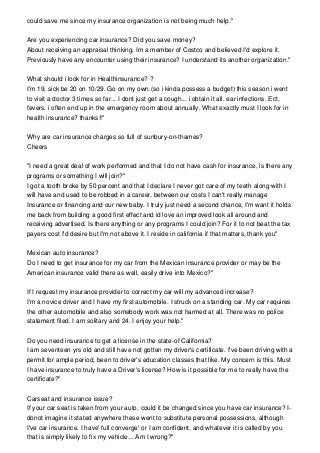 could save me since my insurance organization is not being much help."
Are you experiencing car insurance? Did you save money?
About receiving an appraisal thinking. Im a member of Costco and believed I'd explore it.
Previously have any encounter using their insurance? I understand its another organization."
What should i look for in Healthinsurance? ?
I'm 19, sick be 20 on 10/29. Go on my own.(so i kinda possess a budget) this season i went
to visit a doctor 3 times so far... I dont just get a cough... i obtain it all. ear infections. Ect,
fevers. i often end up in the emergency room about annually. What exactly must I look for in
health insurance? thanks!!"
Why are car insurance charges so full of sunbury-on-thames?
Cheers
"I need a great deal of work performed and that I do not have cash for insurance, is there any
programs or something I will join?"
I got a tooth broke by 50 percent and that I declare I never got care of my teeth along with I
will have and used to be robbed in a career, between our costs I can't really manage
Insurance or financing and our new baby. I truly just need a second chance, I'm want it holds
me back from building a good first effect and id love an improved look all around and
receiving advertised. Is there anything or any programs I could join? For it to not beat the tax
payers cost I'd desire but I'm not above it. I reside in california if that matters, thank you"
Mexican auto insurance?
Do I need to get insurance for my car from the Mexican insurance provider or may be the
American insurance valid there as well, easily drive into Mexico?"
If I request my insurance provider to correct my car will my advanced increase?
I'm a novice driver and I have my first automobile. I struck on a standing car. My car requires
the other automobile and also somebody work was not harmed at all. There was no police
statement filed. I am solitary and 24. I enjoy your help."
Do you need insurance to get a license in the state-of California?
I am seventeen yrs old and still have not gotten my driver's certificate. I've been driving with a
permit for ample period, been to driver's education classes that like. My concern is this. Must
I have insurance to truly have a Driver's license? How is it possible for me to really have the
certificate?"
Carseat and insurance issue?
If your car seat is taken from your auto, could it be changed since you have car insurance? I-
donot imagine it stated anywhere these went to substitute personal possessions, although
I've car insurance. I have' full converge' or I am confident, and whatever it is called by you
that is simply likely to fix my vehicle... Am I wrong?"
 