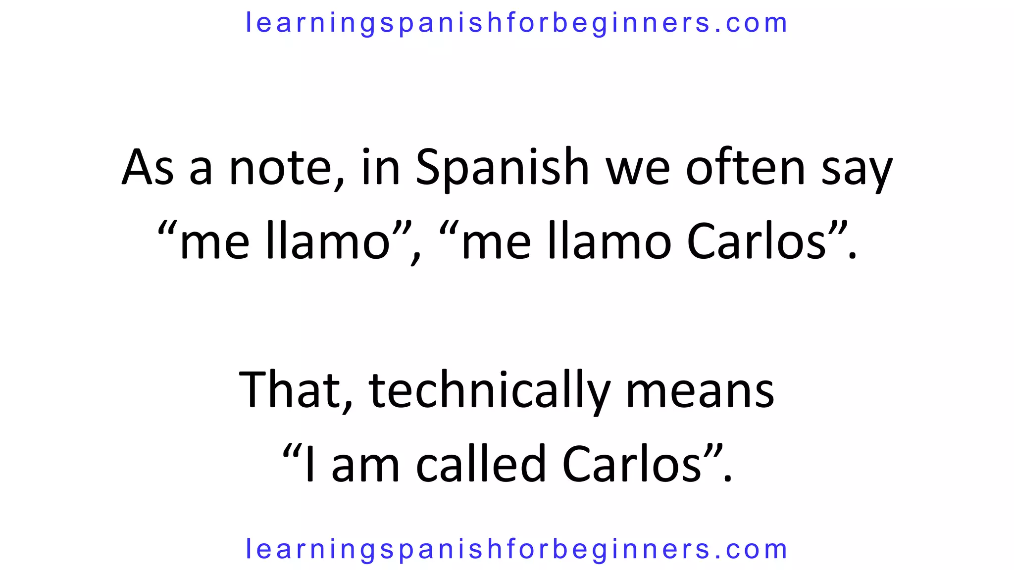 learningspanishforbeginners.com




As a note, in Spanish we often say
 “me llamo”, “me llamo Carlos”.

     That, technically means
      “I am called Carlos”.
     learningspanishforbeginners.com
 