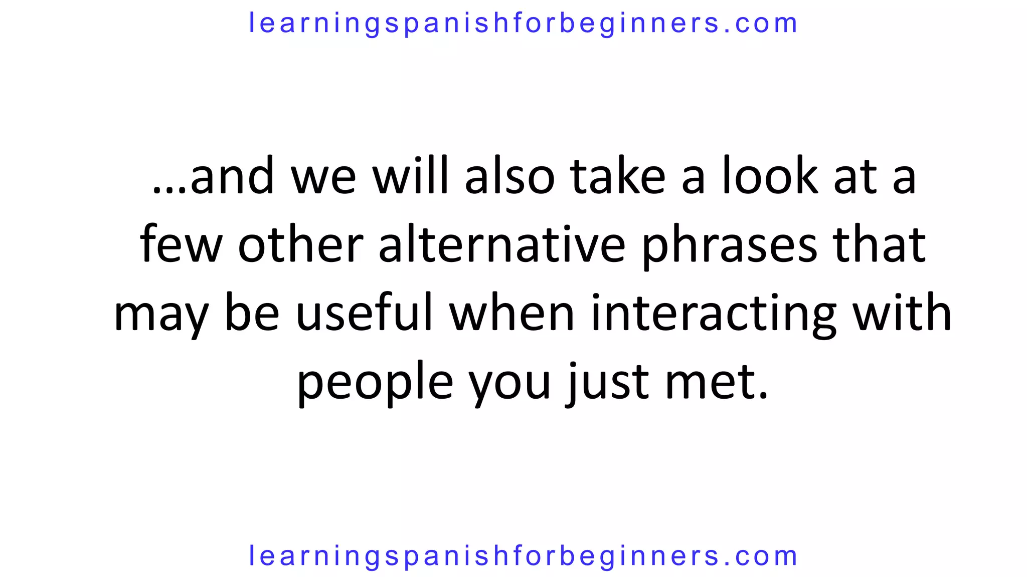 learningspanishforbeginners.com




  …and we will also take a look at a
 few other alternative phrases that
may be useful when interacting with
       people you just met.

     learningspanishforbeginners.com
 
