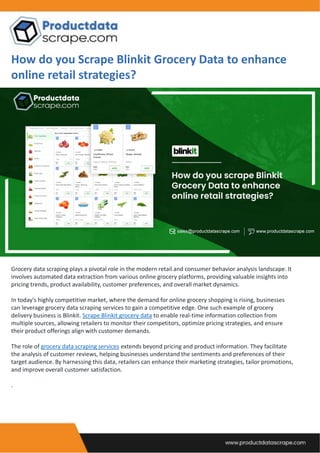 How do you Scrape Blinkit Grocery Data to enhance
online retail strategies?
Grocery data scraping plays a pivotal role in the modern retail and consumer behavior analysis landscape. It
involves automated data extraction from various online grocery platforms, providing valuable insights into
pricing trends, product availability, customer preferences, and overall market dynamics.
In today's highly competitive market, where the demand for online grocery shopping is rising, businesses
can leverage grocery data scraping services to gain a competitive edge. One such example of grocery
delivery business is Blinkit. Scrape Blinkit grocery data to enable real-time information collection from
multiple sources, allowing retailers to monitor their competitors, optimize pricing strategies, and ensure
their product offerings align with customer demands.
The role of grocery data scraping services extends beyond pricing and product information. They facilitate
the analysis of customer reviews, helping businesses understand the sentiments and preferences of their
target audience. By harnessing this data, retailers can enhance their marketing strategies, tailor promotions,
and improve overall customer satisfaction.
.
 