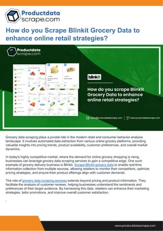 How do you Scrape Blinkit Grocery Data to
enhance online retail strategies?
Grocery data scraping plays a pivotal role in the modern retail and consumer behavior analysis
landscape. It involves automated data extraction from various online grocery platforms, providing
valuable insights into pricing trends, product availability, customer preferences, and overall market
dynamics.
In today's highly competitive market, where the demand for online grocery shopping is rising,
businesses can leverage grocery data scraping services to gain a competitive edge. One such
example of grocery delivery business is Blinkit. Scrape Blinkit grocery data to enable real-time
information collection from multiple sources, allowing retailers to monitor their competitors, optimize
pricing strategies, and ensure their product offerings align with customer demands.
The role of grocery data scraping services extends beyond pricing and product information. They
facilitate the analysis of customer reviews, helping businesses understand the sentiments and
preferences of their target audience. By harnessing this data, retailers can enhance their marketing
strategies, tailor promotions, and improve overall customer satisfaction.
.
 