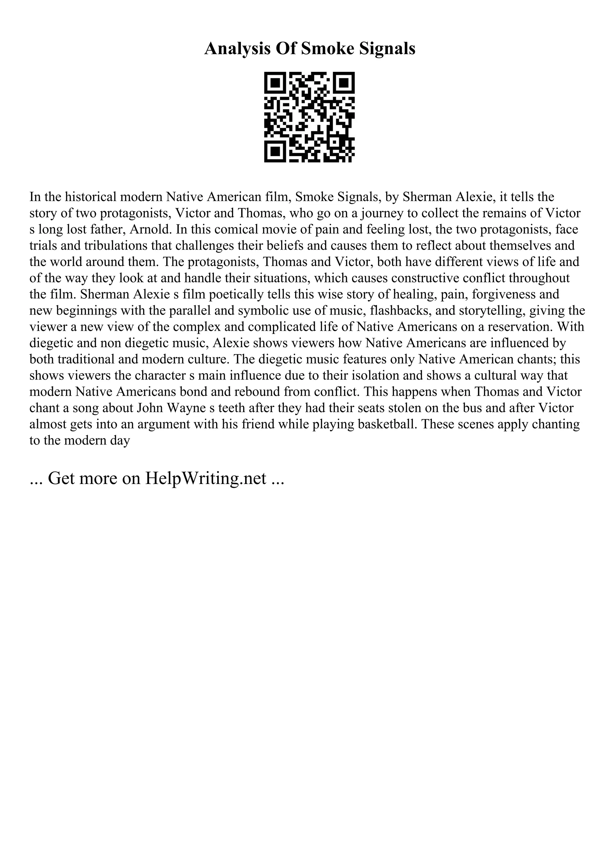 Analysis Of Smoke Signals
In the historical modern Native American film, Smoke Signals, by Sherman Alexie, it tells the
story of two protagonists, Victor and Thomas, who go on a journey to collect the remains of Victor
s long lost father, Arnold. In this comical movie of pain and feeling lost, the two protagonists, face
trials and tribulations that challenges their beliefs and causes them to reflect about themselves and
the world around them. The protagonists, Thomas and Victor, both have different views of life and
of the way they look at and handle their situations, which causes constructive conflict throughout
the film. Sherman Alexie s film poetically tells this wise story of healing, pain, forgiveness and
new beginnings with the parallel and symbolic use of music, flashbacks, and storytelling, giving the
viewer a new view of the complex and complicated life of Native Americans on a reservation. With
diegetic and non diegetic music, Alexie shows viewers how Native Americans are influenced by
both traditional and modern culture. The diegetic music features only Native American chants; this
shows viewers the character s main influence due to their isolation and shows a cultural way that
modern Native Americans bond and rebound from conflict. This happens when Thomas and Victor
chant a song about John Wayne s teeth after they had their seats stolen on the bus and after Victor
almost gets into an argument with his friend while playing basketball. These scenes apply chanting
to the modern day
... Get more on HelpWriting.net ...
 