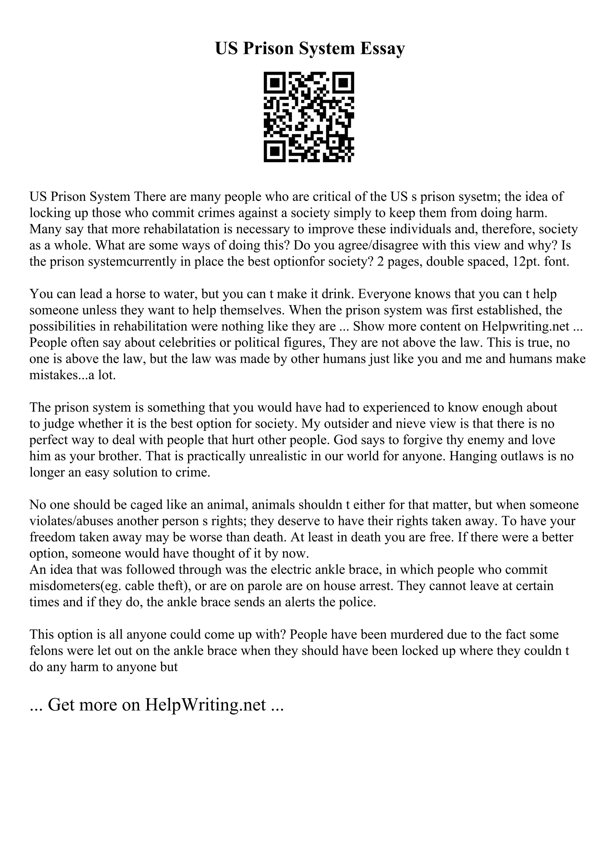 US Prison System Essay
US Prison System There are many people who are critical of the US s prison sysetm; the idea of
locking up those who commit crimes against a society simply to keep them from doing harm.
Many say that more rehabilatation is necessary to improve these individuals and, therefore, society
as a whole. What are some ways of doing this? Do you agree/disagree with this view and why? Is
the prison systemcurrently in place the best optionfor society? 2 pages, double spaced, 12pt. font.
You can lead a horse to water, but you can t make it drink. Everyone knows that you can t help
someone unless they want to help themselves. When the prison system was first established, the
possibilities in rehabilitation were nothing like they are ... Show more content on Helpwriting.net ...
People often say about celebrities or political figures, They are not above the law. This is true, no
one is above the law, but the law was made by other humans just like you and me and humans make
mistakes...a lot.
The prison system is something that you would have had to experienced to know enough about
to judge whether it is the best option for society. My outsider and nieve view is that there is no
perfect way to deal with people that hurt other people. God says to forgive thy enemy and love
him as your brother. That is practically unrealistic in our world for anyone. Hanging outlaws is no
longer an easy solution to crime.
No one should be caged like an animal, animals shouldn t either for that matter, but when someone
violates/abuses another person s rights; they deserve to have their rights taken away. To have your
freedom taken away may be worse than death. At least in death you are free. If there were a better
option, someone would have thought of it by now.
An idea that was followed through was the electric ankle brace, in which people who commit
misdometers(eg. cable theft), or are on parole are on house arrest. They cannot leave at certain
times and if they do, the ankle brace sends an alerts the police.
This option is all anyone could come up with? People have been murdered due to the fact some
felons were let out on the ankle brace when they should have been locked up where they couldn t
do any harm to anyone but
... Get more on HelpWriting.net ...
 