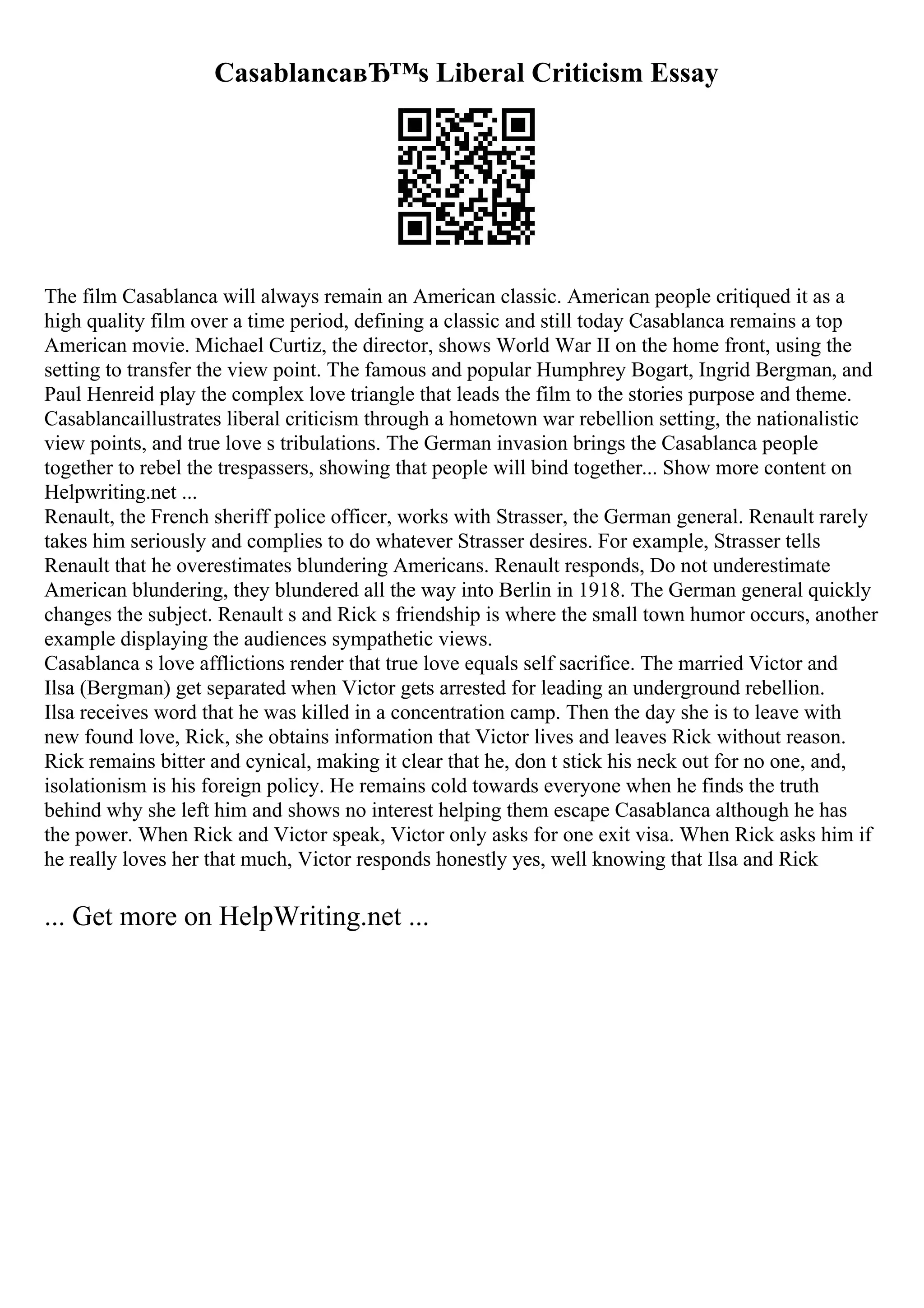 CasablancaвЂ™s Liberal Criticism Essay
The film Casablanca will always remain an American classic. American people critiqued it as a
high quality film over a time period, defining a classic and still today Casablanca remains a top
American movie. Michael Curtiz, the director, shows World War II on the home front, using the
setting to transfer the view point. The famous and popular Humphrey Bogart, Ingrid Bergman, and
Paul Henreid play the complex love triangle that leads the film to the stories purpose and theme.
Casablancaillustrates liberal criticism through a hometown war rebellion setting, the nationalistic
view points, and true love s tribulations. The German invasion brings the Casablanca people
together to rebel the trespassers, showing that people will bind together... Show more content on
Helpwriting.net ...
Renault, the French sheriff police officer, works with Strasser, the German general. Renault rarely
takes him seriously and complies to do whatever Strasser desires. For example, Strasser tells
Renault that he overestimates blundering Americans. Renault responds, Do not underestimate
American blundering, they blundered all the way into Berlin in 1918. The German general quickly
changes the subject. Renault s and Rick s friendship is where the small town humor occurs, another
example displaying the audiences sympathetic views.
Casablanca s love afflictions render that true love equals self sacrifice. The married Victor and
Ilsa (Bergman) get separated when Victor gets arrested for leading an underground rebellion.
Ilsa receives word that he was killed in a concentration camp. Then the day she is to leave with
new found love, Rick, she obtains information that Victor lives and leaves Rick without reason.
Rick remains bitter and cynical, making it clear that he, don t stick his neck out for no one, and,
isolationism is his foreign policy. He remains cold towards everyone when he finds the truth
behind why she left him and shows no interest helping them escape Casablanca although he has
the power. When Rick and Victor speak, Victor only asks for one exit visa. When Rick asks him if
he really loves her that much, Victor responds honestly yes, well knowing that Ilsa and Rick
... Get more on HelpWriting.net ...
 