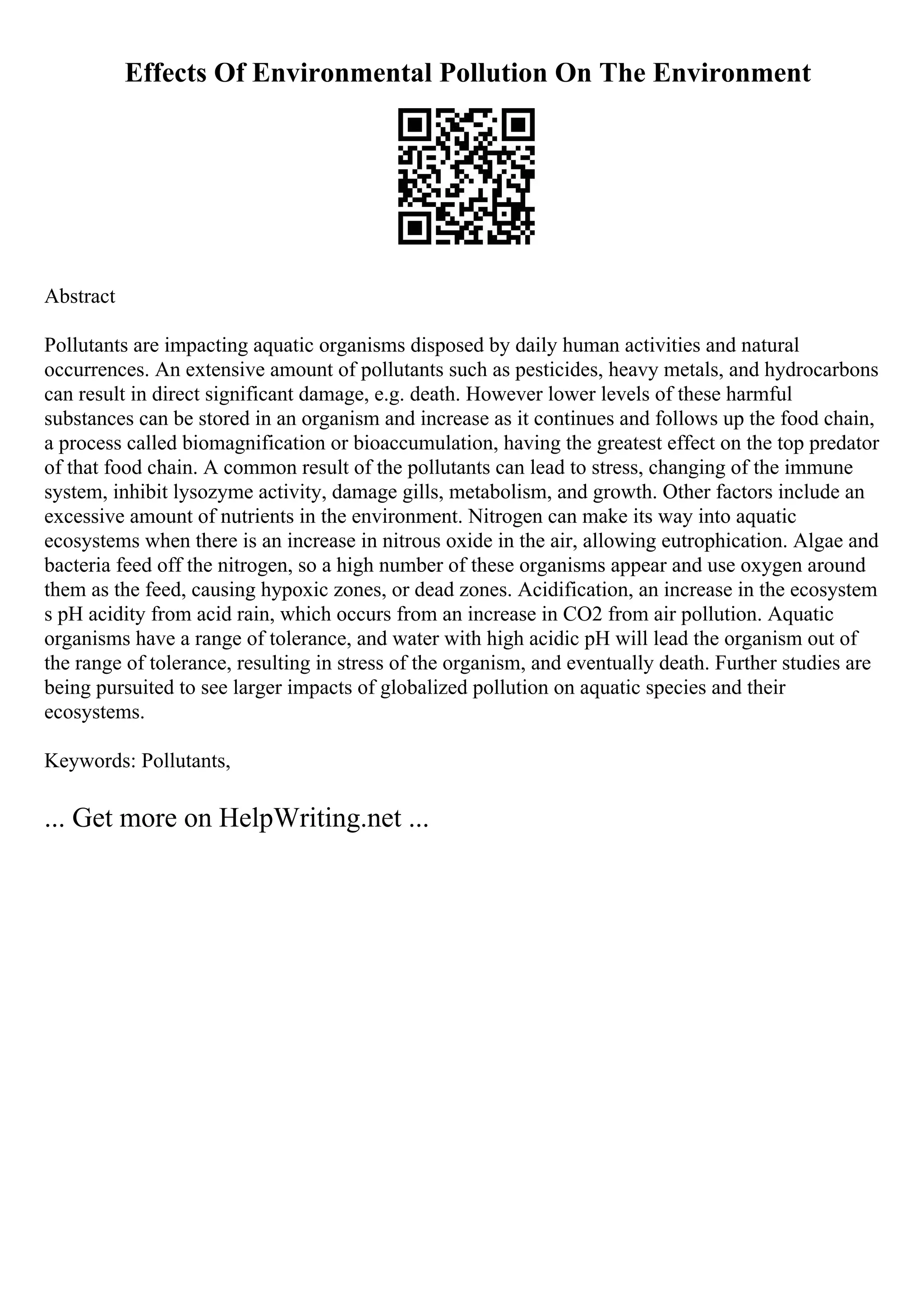 Effects Of Environmental Pollution On The Environment
Abstract
Pollutants are impacting aquatic organisms disposed by daily human activities and natural
occurrences. An extensive amount of pollutants such as pesticides, heavy metals, and hydrocarbons
can result in direct significant damage, e.g. death. However lower levels of these harmful
substances can be stored in an organism and increase as it continues and follows up the food chain,
a process called biomagnification or bioaccumulation, having the greatest effect on the top predator
of that food chain. A common result of the pollutants can lead to stress, changing of the immune
system, inhibit lysozyme activity, damage gills, metabolism, and growth. Other factors include an
excessive amount of nutrients in the environment. Nitrogen can make its way into aquatic
ecosystems when there is an increase in nitrous oxide in the air, allowing eutrophication. Algae and
bacteria feed off the nitrogen, so a high number of these organisms appear and use oxygen around
them as the feed, causing hypoxic zones, or dead zones. Acidification, an increase in the ecosystem
s pH acidity from acid rain, which occurs from an increase in CO2 from air pollution. Aquatic
organisms have a range of tolerance, and water with high acidic pH will lead the organism out of
the range of tolerance, resulting in stress of the organism, and eventually death. Further studies are
being pursuited to see larger impacts of globalized pollution on aquatic species and their
ecosystems.
Keywords: Pollutants,
... Get more on HelpWriting.net ...
 