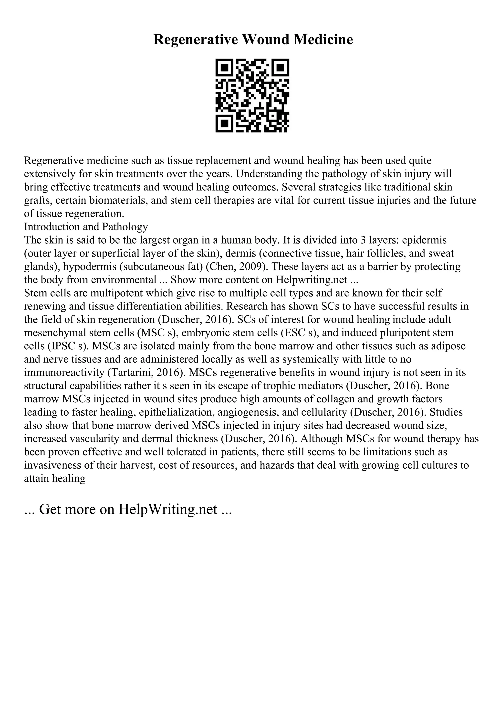 Regenerative Wound Medicine
Regenerative medicine such as tissue replacement and wound healing has been used quite
extensively for skin treatments over the years. Understanding the pathology of skin injury will
bring effective treatments and wound healing outcomes. Several strategies like traditional skin
grafts, certain biomaterials, and stem cell therapies are vital for current tissue injuries and the future
of tissue regeneration.
Introduction and Pathology
The skin is said to be the largest organ in a human body. It is divided into 3 layers: epidermis
(outer layer or superficial layer of the skin), dermis (connective tissue, hair follicles, and sweat
glands), hypodermis (subcutaneous fat) (Chen, 2009). These layers act as a barrier by protecting
the body from environmental ... Show more content on Helpwriting.net ...
Stem cells are multipotent which give rise to multiple cell types and are known for their self
renewing and tissue differentiation abilities. Research has shown SCs to have successful results in
the field of skin regeneration (Duscher, 2016). SCs of interest for wound healing include adult
mesenchymal stem cells (MSC s), embryonic stem cells (ESC s), and induced pluripotent stem
cells (IPSC s). MSCs are isolated mainly from the bone marrow and other tissues such as adipose
and nerve tissues and are administered locally as well as systemically with little to no
immunoreactivity (Tartarini, 2016). MSCs regenerative benefits in wound injury is not seen in its
structural capabilities rather it s seen in its escape of trophic mediators (Duscher, 2016). Bone
marrow MSCs injected in wound sites produce high amounts of collagen and growth factors
leading to faster healing, epithelialization, angiogenesis, and cellularity (Duscher, 2016). Studies
also show that bone marrow derived MSCs injected in injury sites had decreased wound size,
increased vascularity and dermal thickness (Duscher, 2016). Although MSCs for wound therapy has
been proven effective and well tolerated in patients, there still seems to be limitations such as
invasiveness of their harvest, cost of resources, and hazards that deal with growing cell cultures to
attain healing
... Get more on HelpWriting.net ...
 